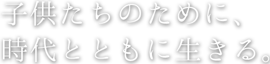 子供たちのために、時代とともに生きる。